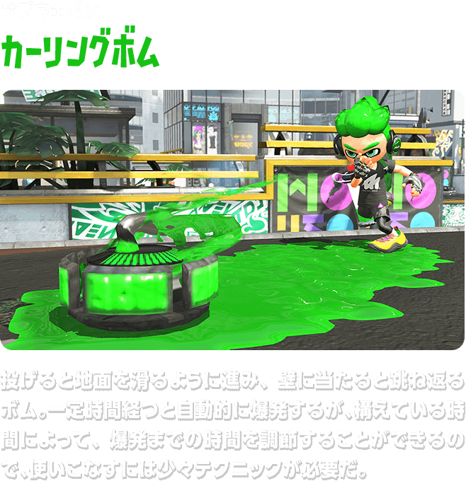 サブウェポン カーリングボム 投げると地面を滑るように進み、壁に当たると跳ね返るボム。一定時間経つと自動的に爆発するが、構えている時間によって、爆発までの時間を調節することができるので、使いこなすには少々テクニックが必要だ。