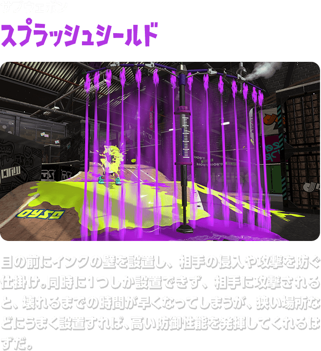 サブウェポン スプラッシュシールド 目の前にインクの壁を設置し、相手の侵入や攻撃を防ぐ仕掛け。同時に１つしか設置できず、相手に攻撃されると、壊れるまでの時間が早くなってしまうが、狭い場所などにうまく設置すれば、高い防御性能を発揮してくれるはずだ。