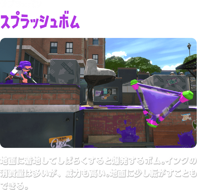 サブウェポン スプラッシュボム　地面に着地してしばらくすると爆発するボム。インクの消費量は多いが、威力も高い。地面に少し転がすこともできる。