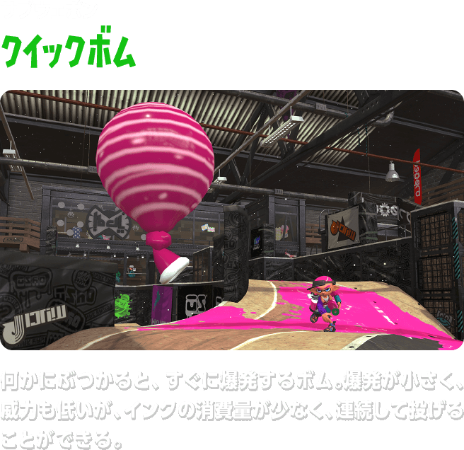 サブウェポン クイックボム　何かにぶつかると、すぐに爆発するボム。爆発が小さく、威力も低いが、インクの消費量が少なく、連続して投げることができる。