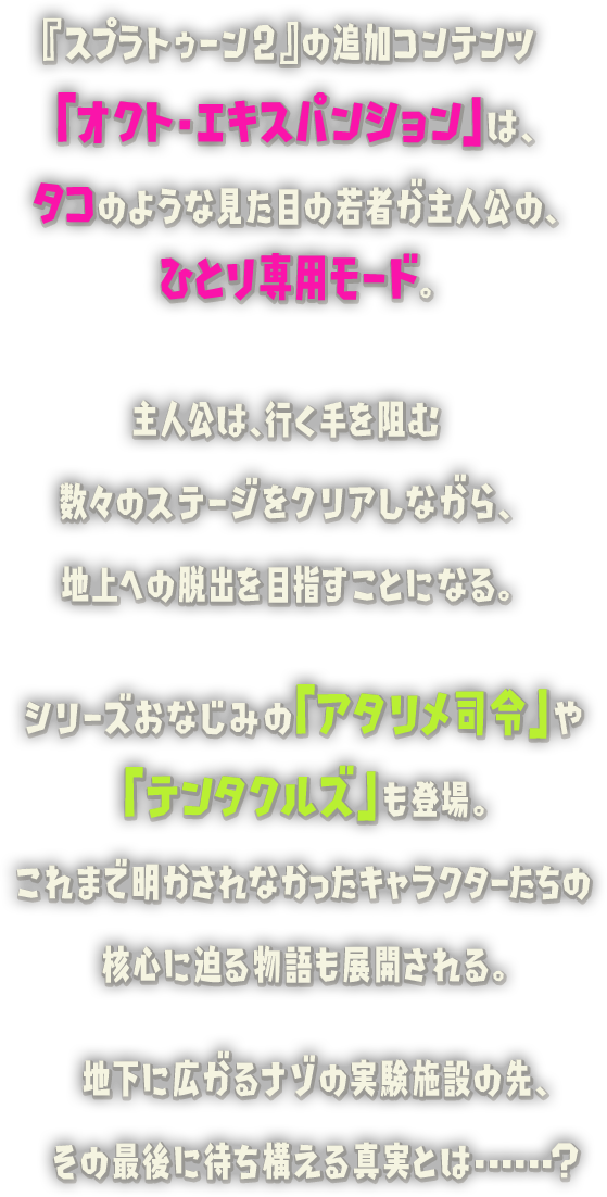 『スプラトゥーン2』の追加コンテンツ「オクト・エキスパンション」は、タコのような見た目の若者が主人公の、ひとり専用モード。主人公は、行く手を阻む数々のステージをクリアしながら、シリーズおなじみの「アタリメ司令」や「テンタクルズ」も登場。これまで明かされなかったキャラクターたちの核心に迫る物語も展開される。地下に広がるナゾの実験施設の先、その最後に待ち構える真実とは...... ?地上への脱出を目指すことになる。