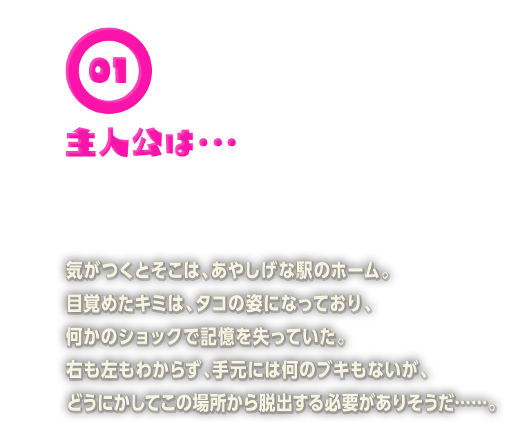 気がつくとそこは、あやしげな駅のホーム。目覚めたキミは、タコの姿になっており、何かのショックで記憶を失っていた。右も左もわからず、手元には何のブキもないが、どうにかしてこの場所から脱出する必要がありそうだ……。