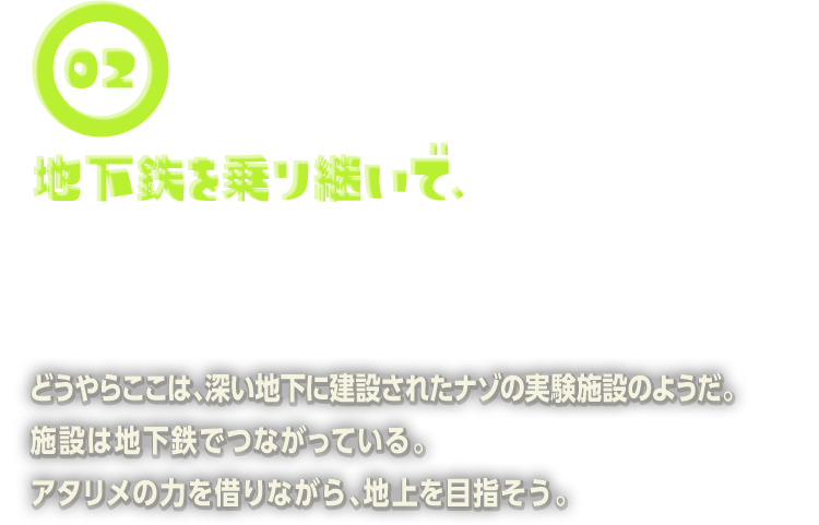 どうやらここは、深い地下に建設されたナゾの実験施設のようだ。施設は地下鉄でつながっている。アタリメの力を借りながら、地上を目指そう。