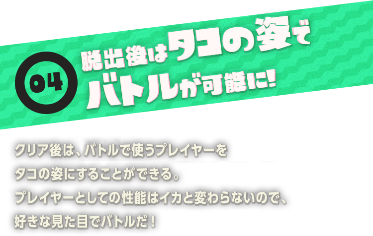 04 脱出後はタコの姿でバトルが可能に!　クリア後は、ナワバリバトルで使うプレイヤーをタコの姿にすることができる。プレイヤーとしての性能はイカと変わらないので、好きな見た目でバトルだ!