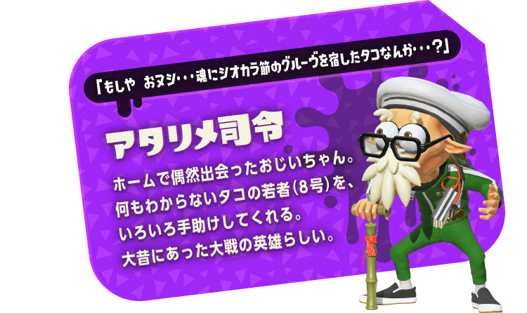 「もしや おヌシ・・・魂にシオカラ節のグルーヴを宿したタコなんか・・・?」　アタリメ司令　ホームで偶然出会ったおじいちゃん。何もわからないタコの若者（8号）を、いろいろ手助けしてくれる。大昔にあった大戦の英雄らしい。