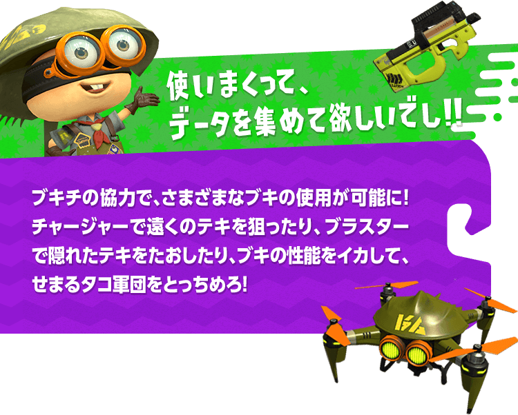 使いまくって、データを集めて欲しいでし！！ブキチの協力で、さまざまなブキの使用が可能に！チャージャーで遠くのテキを狙ったり、ブラスターで隠れたテキをたおしたり、ブキの性能をイカして、せまるタコ軍団をとっちめろ！