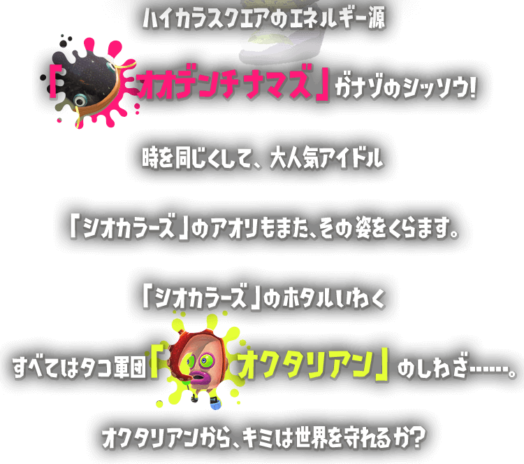 ハイカラスクエアのエネルギー源「オオデンチナマズ」がナゾのシッソウ！時を同じくして、大人大人気アイドル「シオカラーズ」のアオリもまた、その姿をくらます。「シオカラーズ」のホタルいわくすべてはタコ軍団「オクタリアン」のしわざ･･････。オクタリアンから、キミは世界を守れるか？