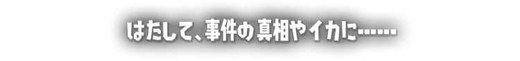 はたして、事件の真相やイカに･･････