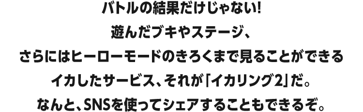 バトルの結果だけじゃない!遊んだブキやステージ、さらにはヒーローモードのきろくまで見ることができるイカしたサービス、それが「イカリング2」だ。なんと、SNSを使ってシェアすることもできるぞ。