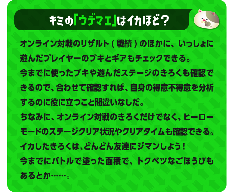 キミの「ウデマエ」はイカほど？オンライン対戦のリザルト(戦績)のほかに、いっしょに遊んだプレイヤーのブキとギアもチェックできる。今までに使ったブキや遊んだステージのきろくも確認できるので、合わせて確認すれば、自身の得意不得意を分析するのに役に立つこと間違いなしだ。ちなみに、オンライン対戦のきろくだけでなく、ヒーローモードのステージクリア状況やクリアタイムも確認できる。 イカしたきろくは、どんどん友達にジマンしよう!今までにバトルで塗った面積で、トクベツなごほうびもあるとか……。