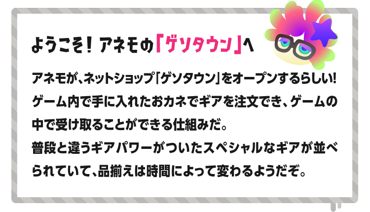 ようこそ！ アネモの「ゲソタウン」へ アネモが、ネットショップ「ゲソタウン」をオープンするらしい！ゲーム内で手に入れたおカネでギアを注文でき、ゲームの中で受け取ることができる仕組みだ。普段と違うギアパワーがついたスペシャルなギアが並べられていて、品揃えは時間によって変わるようだぞ。