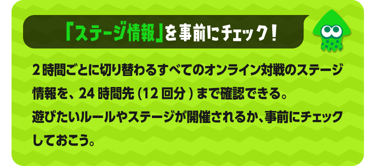 「ステージ情報」を事前にチェック！ 2時間ごとに切り替わるすべてのオンライン対戦のステージ情報を、24時間先(12回分)まで確認できる。遊びたいルールやステージが開催されるか、事前にチェックしておこう。