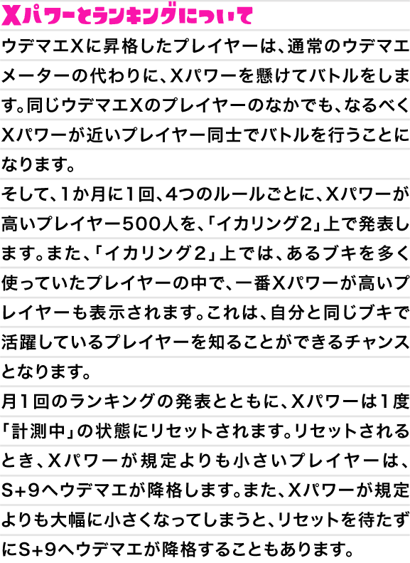 Xパワーとランキングについて　ウデマエXに昇格したプレイヤーは、通常のウデマエメーターの代わりに、Xパワーを懸けてバトルをします。同じウデマエXのプレイヤーのなかでも、なるべくXパワーが近いプレイヤー同士でバトルを行うことになります。そして、1か月に1回、4つのルールごとに、Xパワーが高いプレイヤー500人を、「イカリング2」上で発表します。また、「イカリング2」上では、あるブキを多く使っていたプレイヤーの中で、一番Xパワーが高いプレイヤーも表示されます。これは、自分と同じブキで活躍しているプレイヤーを知ることができるチャンスとなります。月1回のランキングの発表とともに、Xパワーは1度「計測中」の状態にリセットされます。リセットされるとき、Xパワーが規定よりも小さいプレイヤーは、S+9へウデマエが降格します。また、Xパワーが規定よりも大幅に小さくなってしまうと、リセットを待たずにS+9へウデマエが降格することもあります。