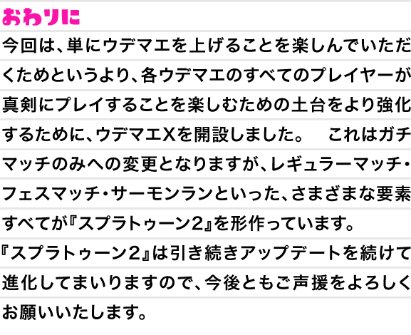 おわりに　今回は、単にウデマエを上げることを楽しんでいただくためというより、各ウデマエのすべてのプレイヤーが真剣にプレイすることを楽しむための土台をより強化するために、ウデマエXを開設しました。これはガチマッチのみへの変更となりますが、レギュラーマッチ・フェスマッチ・サーモンランといった、さまざまな要素すべてが『スプラトゥーン2』を形作っています。『スプラトゥーン2』は引き続きアップデートを続けて進化してまいりますので、今後ともご声援をよろしくお願いいたします。」に変更をお願いいたします。