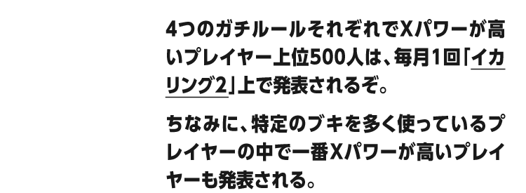 4つのガチルールそれぞれでXパワーが高いプレイヤー上位500人は、毎月1回「イカリング2」上で発表されるぞ。ちなみに、特定のブキを多く使っているプレイヤーの中で一番Xパワーが高いプレイヤーも発表される。