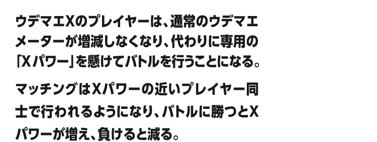 ウデマエXのプレイヤーは、通常のウデマエメーターが増減しなくなり、代わりに専用の「Xパワー」を懸けてバトルを行うことになる。マッチングはXパワーの近いプレイヤー同士で行われるようになり、バトルに勝つとXパワーが増え、負けると減る。