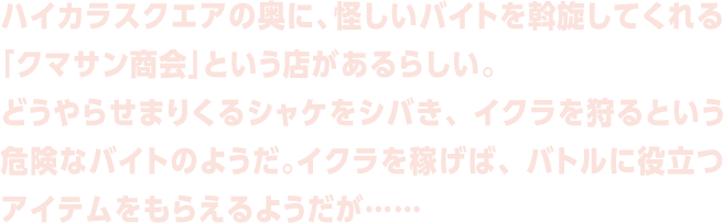 ハイカラスクエアの奥に、怪しいバイトを斡旋してくれる「クマサン商会」という店があるらしい。
どうやらせまりくるシャケをシバき、イクラを狩るという危険なバイトのようだ。イクラを稼げば、バトルに役立つアイテムをもらえるようだが……