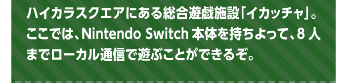 ハイカラスクエアにある総合遊戯施設「イカッチャ」。ここでは、Nintendo Switch本体を持ちよって、8人までローカル通信で遊ぶことができるぞ。