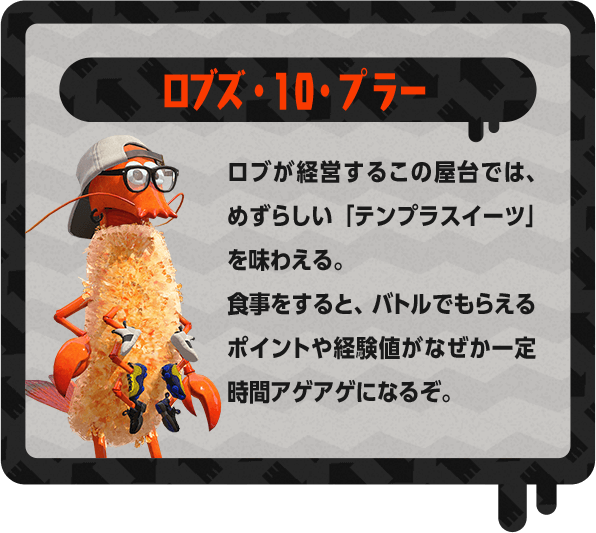 ロブズ・10・プラー ロブが経営するこの屋台では、めずらしい「テンプラスイーツ」を味わえる。食事をすると、バトルでもらえるポイントや経験値がなぜか一定時間アゲアゲになるぞ。