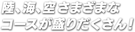 陸、海、空さまざまなコースが盛りだくさん！