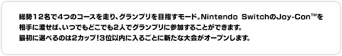 総勢12名で4つのコースを走り、グランプリを目指すモード。Nintendo SwitchのJoy-Con™を相手に渡せば、いつでもどこでも2人でグランプリに参加することができます。最初に選べるのは２カップ！３位以内に入るごとに新たな大会がオープンします。