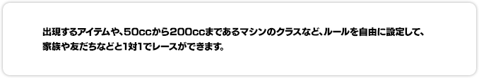 出現するアイテムや、50CCから200CCまであるマシンのクラスなど、ルールを自由に設定して、家族や友だちなどと1対1でレースができます。