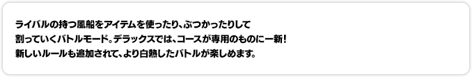 ライバルの持つ風船をアイテムを使ったり、ぶつかったりして割っていくバトルモード。デラックスでは、コースが専用のものに一新！新しいルールも追加されて、より白熱したバトルが楽しめます。