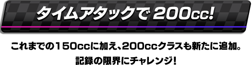 タイムアタックで200cc! これまでの150CCに加え、200CCクラスも新たに追加。記録の限界にチャレンジ！