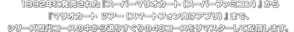 1992年に発売された『スーパーマリオカート（スーパーファミコン）』から『マリオカート ツアー（スマートフォン向けアプリ）』まで、シリーズ歴代コースの中から選りすぐりの48コースをリマスターして配信します。