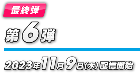 最終弾 第6弾 2023年11月9日（木）配信開始