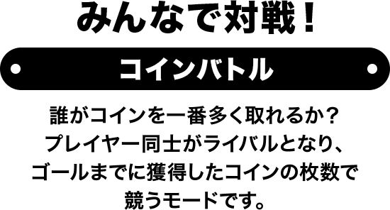 みんなで対戦！ コインバトル 誰がコインを一番多く取れるか？ プレイヤー同士がライバルとなり、ゴールまでに獲得したコインの枚数で競うモードです。