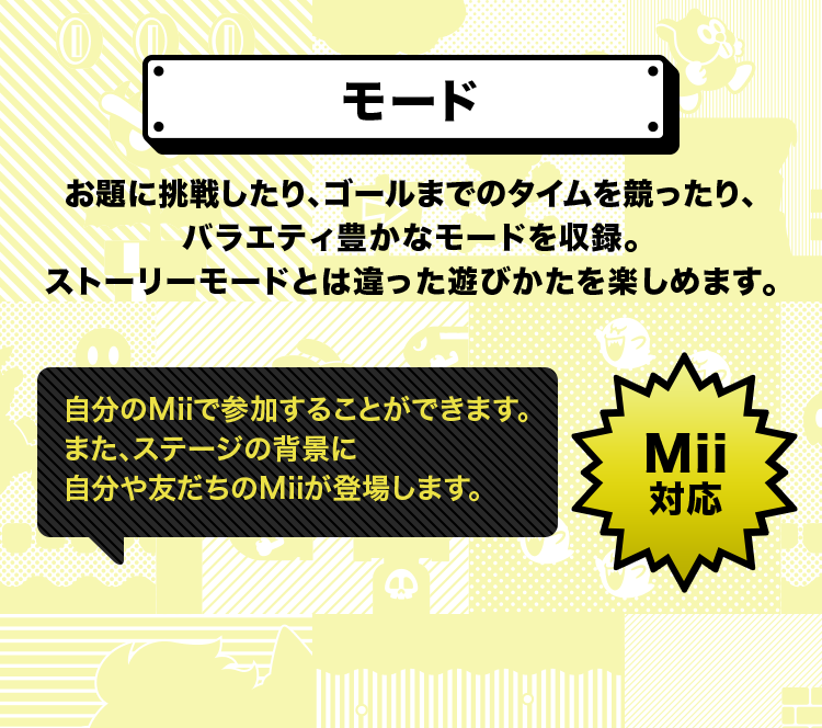 モード お題に挑戦したり、ゴールまでのタイムを競ったり、バラエティ豊かなモードを収録。ストーリーモードとは違った遊びかたを楽しめます。 自分のMiiで参加することができます。また、ステージの背景に自分や友だちのMiiが登場します。 Mii対応