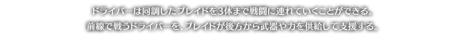 ドライバーは同調したブレイドを3体まで戦闘に連れていくことができる。前線で戦うドライバーを、ブレイドが後方から武器や力を供給して支援する。