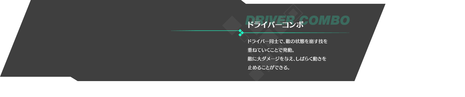 ドライバーコンボ ドライバー同士で、敵の状態を崩す技を重ねていくことで発動。敵に大ダメージを与え、しばらく動きを止めることができる。