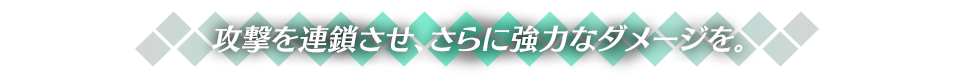 攻撃を連鎖させ、さらに強力なダメージを。