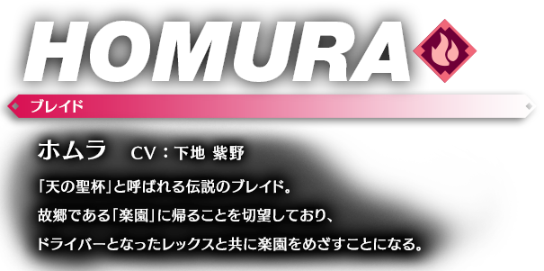 ホムラ CV ： 下地 紫野 「天の聖杯」と呼ばれる伝説のブレイド。故郷である「楽園」に帰ることを切望しており、ドライバーとなったレックスと共に楽園をめざすことになる。