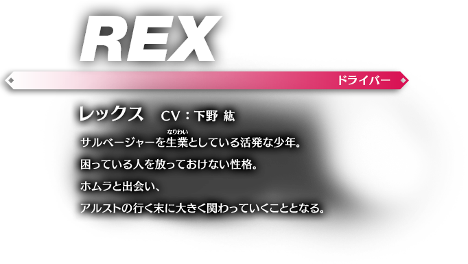 レックス CV：下野 紘 サルベージャーを生業（なりわい）としている活発な少年。困っている人を放っておけない性格。ホムラと出会い、アルストの行く末に大きく関わっていくこととなる。