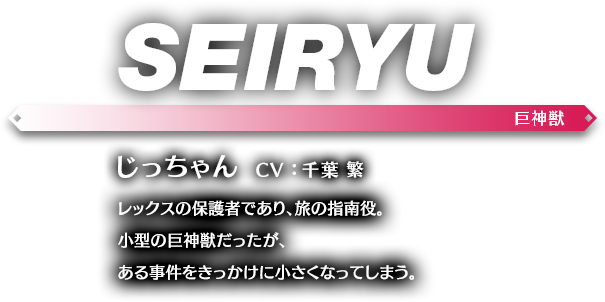 じっちゃん CV ： 千葉 繁 レックスの保護者であり、旅の指南役。小型の巨神獣だったが、ある事件をきっかけに小さくなってしまう。