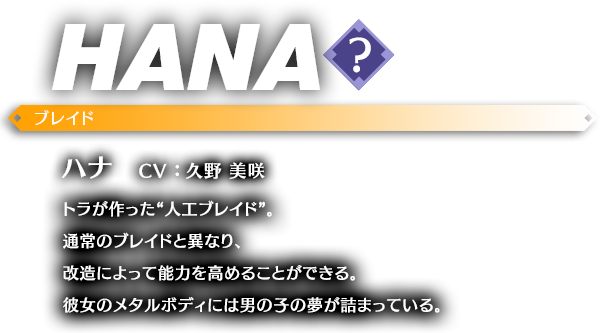 ハナ CV ： 久野 美咲 トラが作った“人工ブレイド”。通常のブレイドと異なり、改造によって能力を高めることができる。彼女のメタルボディには男の子の夢が詰まっている。