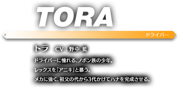 トラ CV ： 野中 藍 ドライバーに憧れる、ノポン族の少年。レックスを「アニキ」と慕う。メカに強く、祖父の代から3代かけてハナを完成させる。