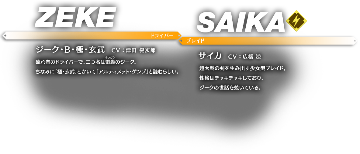 ジーク・B・極・玄武 CV ： 津田 健次郎 流れ者のドライバーで、二つ名は雷轟（らいごう）のジーク。ちなみに「極・玄武」とかいて「アルティメット・ゲンブ」と読むらしい。 サイカ CV ： 広橋 涼 超大型の剣を生み出す少女型ブレイド。性格はチャキチャキしており、ジークの世話を焼いている。