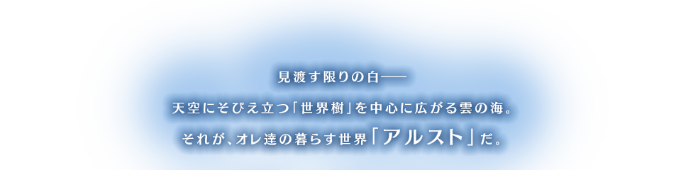 見渡す限りの白―天空にそびえ立つ「世界樹」を中心に広がる雲の海。それが、オレ達の暮らす世界「アルスト」だ。