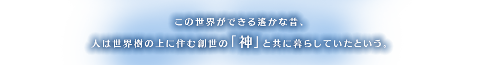 この世界ができる遙かな昔、人は世界樹の上に住む創世の「神」と共に暮らしていたという。