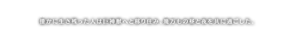 僅（わず）かに生き残った人は巨神獣へと移り住み、幾万（いくまん）もの昼と夜を共に過ごした。