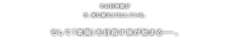 その巨神獣が今、死に絶えようとしている。そして「楽園」を目指す旅が始まるー。