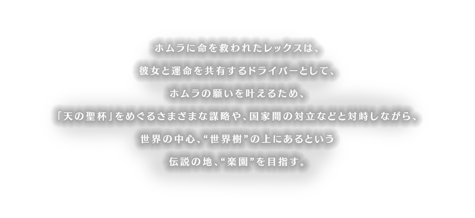 ホムラに命を救われたレックスは、彼女と運命を共有するドライバーとして、ホムラの願いを叶えるため、「天の聖杯」をめぐるさまざまな謀略や、国家間の対立などと対峙しながら、世界の中心、“世界樹”の上にあるという伝説の地、“楽園”を目指す。