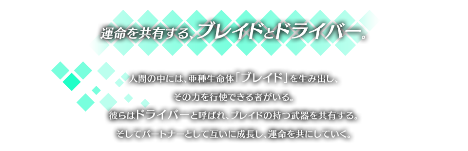 運命を共有する、ブレイドとドライバー。 人間の中には、亜種生命体「ブレイド」を生み出し、その力を行使できる者がいる。彼らはドライバーと呼ばれ、ブレイドの持つ武器を共有する。そしてパートナーとして互いに成長し、運命を共にしていく。