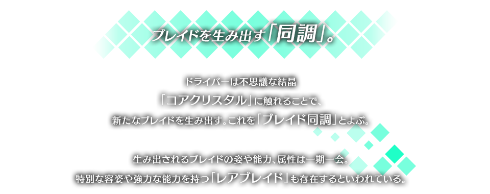 ブレイドを生み出す「同調」。 ドライバーは不思議な結晶「コアクリスタル」に触れることで、新たなブレイドを生み出す。これを「ブレイド同調」とよぶ。 生み出されるブレイドの姿や能力、属性は一期一会。特別な容姿や強力な能力を持つ「レアブレイド」も存在するといわれている。