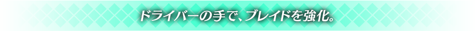 ドライバーの手で、ブレイドを強化。