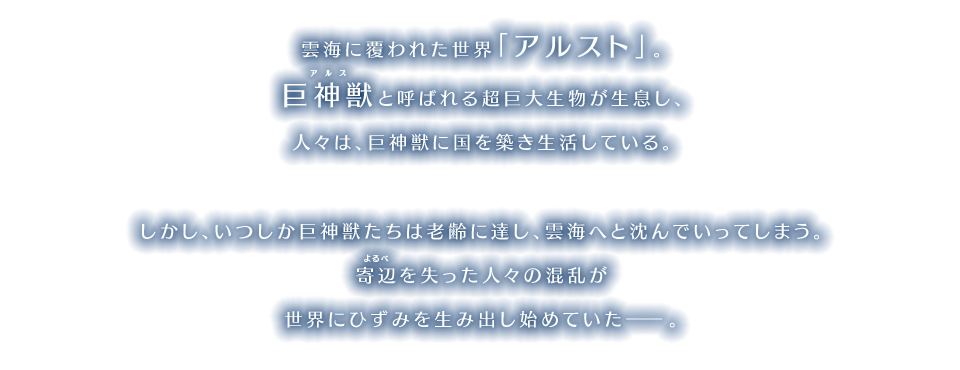 雲海に覆われた世界「アルスト」。巨神獣と呼ばれる超巨大生物が生息し、人々は、巨神獣に国を築き生活している。 しかし、いつしか巨神獣たちは老齢に達し、雲海へと沈んでいってしまう。寄辺を失った人々の混乱が世界にひずみを生み出し始めていた―。